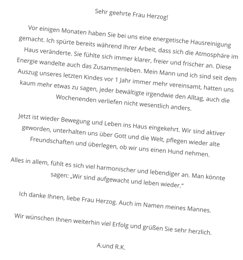 Sehr geehrte Frau Herzog!  Vor einigen Monaten haben Sie bei uns eine energetische Hausreinigung gemacht. Ich spürte bereits während Ihrer Arbeit, dass sich die Atmosphäre im Haus veränderte. Sie fühlte sich immer klarer, freier und frischer an. Diese Energie wandelte auch das Zusammenleben. Mein Mann und ich sind seit dem Auszug unseres letzten Kindes vor 1 Jahr immer mehr vereinsamt, hatten uns kaum mehr etwas zu sagen, jeder bewältigte irgendwie den Alltag, auch die Wochenenden verliefen nicht wesentlich anders.  Jetzt ist wieder Bewegung und Leben ins Haus eingekehrt. Wir sind aktiver geworden, unterhalten uns über Gott und die Welt, pflegen wieder alte Freundschaften und überlegen, ob wir uns einen Hund nehmen.  Alles in allem, fühlt es sich viel harmonischer und lebendiger an. Man könnte sagen: „Wir sind aufgewacht und leben wieder.“  Ich danke Ihnen, liebe Frau Herzog. Auch im Namen meines Mannes.  Wir wünschen Ihnen weiterhin viel Erfolg und grüßen Sie sehr herzlich.  A.und R.K.