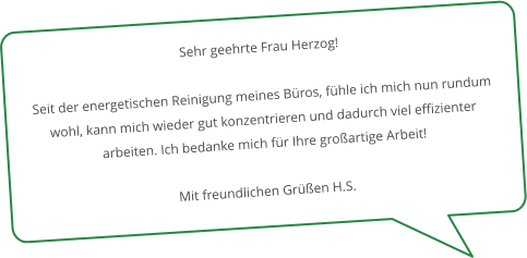 Sehr geehrte Frau Herzog!  Seit der energetischen Reinigung meines Büros, fühle ich mich nun rundum wohl, kann mich wieder gut konzentrieren und dadurch viel effizienter arbeiten. Ich bedanke mich für Ihre großartige Arbeit!  Mit freundlichen Grüßen H.S.