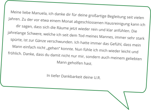 Meine liebe Manuela, ich danke dir für deine großartige Begleitung seit vielen Jahren. Zu der vor etwa einem Monat abgeschlossenen Hausreinigung kann ich dir sagen, dass sich die Räume jetzt wieder rein und klar anfühlen. Die jahrelange Schwere, welche ich seit dem Tod meines Mannes, immer sehr stark spürte, ist zur Gänze verschwunden. Ich hatte immer das Gefühl, dass mein Mann einfach nicht „gehen“ konnte. Nun fühle ich mich wieder leicht und fröhlich. Danke, dass du damit nicht nur mir, sondern auch meinem geliebten Mann geholfen hast.  In tiefer Dankbarkeit deine U.R.