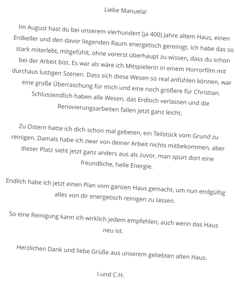 Liebe Manuela!  Im August hast du bei unserem vierhundert (ja 400) Jahre altem Haus, einen Erdkeller und den davor liegenden Raum energetisch gereinigt. Ich habe das so stark miterlebt, mitgefühlt, ohne vorerst überhaupt zu wissen, dass du schon bei der Arbeit bist. Es war als wäre ich Mitspielerin in einem Horrorfilm mit durchaus lustigen Szenen. Dass sich diese Wesen so real anfühlen können, war eine große Überraschung für mich und eine noch größere für Christian. Schlussendlich haben alle Wesen, das Erdloch verlassen und die Renovierungsarbeiten fallen jetzt ganz leicht.  Zu Ostern hatte ich dich schon mal gebeten, ein Teilstück vom Grund zu reinigen. Damals habe ich zwar von deiner Arbeit nichts mitbekommen, aber dieser Platz sieht jetzt ganz anders aus als zuvor, man spürt dort eine freundliche, helle Energie.  Endlich habe ich jetzt einen Plan vom ganzen Haus gemacht, um nun endgültig alles von dir energetisch reinigen zu lassen.  So eine Reinigung kann ich wirklich jedem empfehlen, auch wenn das Haus neu ist.  Herzlichen Dank und liebe Grüße aus unserem geliebten alten Haus.  I.und C.H.