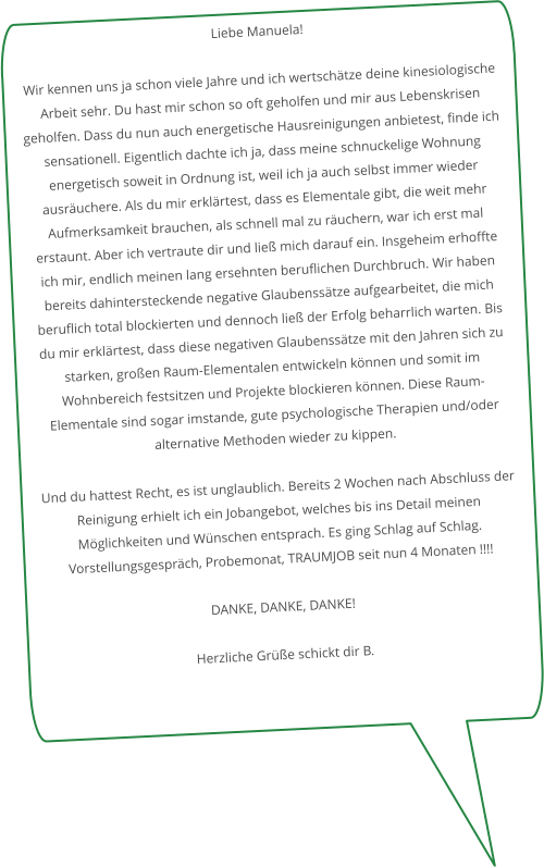 Liebe Manuela!  Wir kennen uns ja schon viele Jahre und ich wertschätze deine kinesiologische Arbeit sehr. Du hast mir schon so oft geholfen und mir aus Lebenskrisen geholfen. Dass du nun auch energetische Hausreinigungen anbietest, finde ich sensationell. Eigentlich dachte ich ja, dass meine schnuckelige Wohnung energetisch soweit in Ordnung ist, weil ich ja auch selbst immer wieder ausräuchere. Als du mir erklärtest, dass es Elementale gibt, die weit mehr Aufmerksamkeit brauchen, als schnell mal zu räuchern, war ich erst mal erstaunt. Aber ich vertraute dir und ließ mich darauf ein. Insgeheim erhoffte ich mir, endlich meinen lang ersehnten beruflichen Durchbruch. Wir haben bereits dahintersteckende negative Glaubenssätze aufgearbeitet, die mich beruflich total blockierten und dennoch ließ der Erfolg beharrlich warten. Bis du mir erklärtest, dass diese negativen Glaubenssätze mit den Jahren sich zu starken, großen Raum-Elementalen entwickeln können und somit im Wohnbereich festsitzen und Projekte blockieren können. Diese Raum-Elementale sind sogar imstande, gute psychologische Therapien und/oder alternative Methoden wieder zu kippen.  Und du hattest Recht, es ist unglaublich. Bereits 2 Wochen nach Abschluss der Reinigung erhielt ich ein Jobangebot, welches bis ins Detail meinen Möglichkeiten und Wünschen entsprach. Es ging Schlag auf Schlag. Vorstellungsgespräch, Probemonat, TRAUMJOB seit nun 4 Monaten !!!!  DANKE, DANKE, DANKE!  Herzliche Grüße schickt dir B.