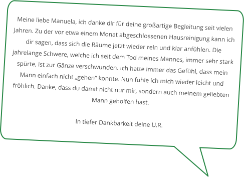 Meine liebe Manuela, ich danke dir für deine großartige Begleitung seit vielen Jahren. Zu der vor etwa einem Monat abgeschlossenen Hausreinigung kann ich dir sagen, dass sich die Räume jetzt wieder rein und klar anfühlen. Die jahrelange Schwere, welche ich seit dem Tod meines Mannes, immer sehr stark spürte, ist zur Gänze verschwunden. Ich hatte immer das Gefühl, dass mein Mann einfach nicht „gehen“ konnte. Nun fühle ich mich wieder leicht und fröhlich. Danke, dass du damit nicht nur mir, sondern auch meinem geliebten Mann geholfen hast.  In tiefer Dankbarkeit deine U.R.